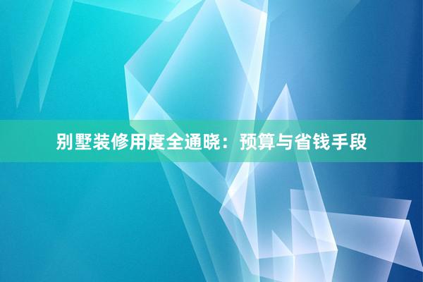 别墅装修用度全通晓：预算与省钱手段